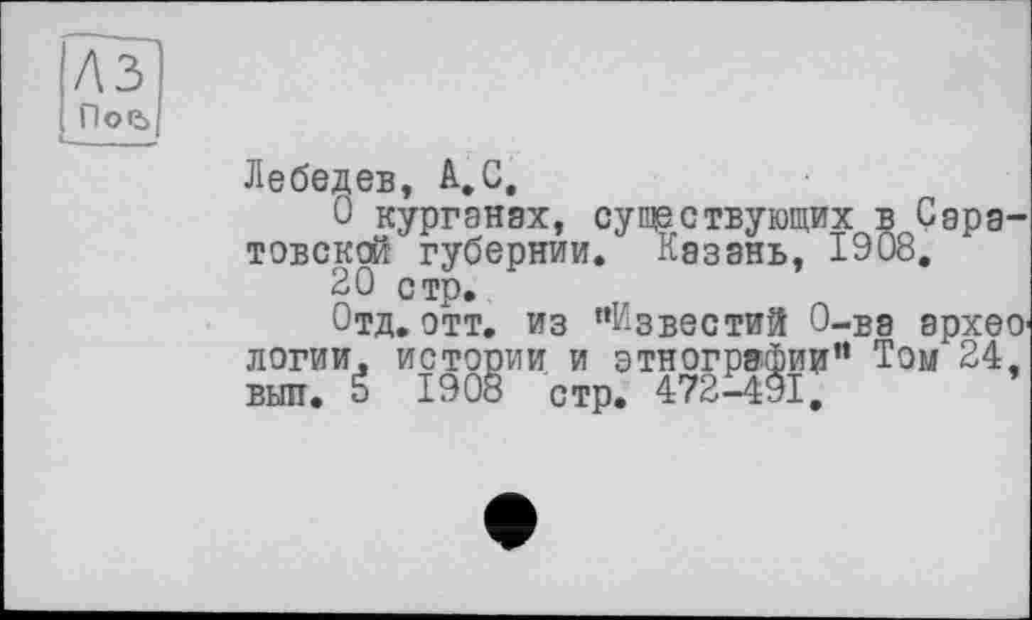 ﻿A3
Пое>
Лебедев, A, G,
О курганах, существующих в Саратовской губернии. Казань, 1908,
20 стр.
Отд. отт. из "Известий О-ва археологии. истории и этнографии” Том 24, выл. É 1908 стр. 472-491,